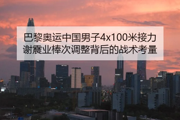 巴黎奥运中国男子4x100米接力谢震业棒次调整背后的战术考量