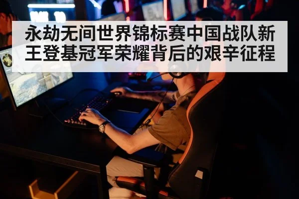 永劫无间世界锦标赛中国战队新王登基冠军荣耀背后的艰辛征程