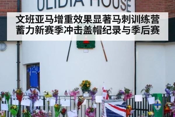 文班亚马增重效果显著马刺训练营蓄力新赛季冲击盖帽纪录与季后赛